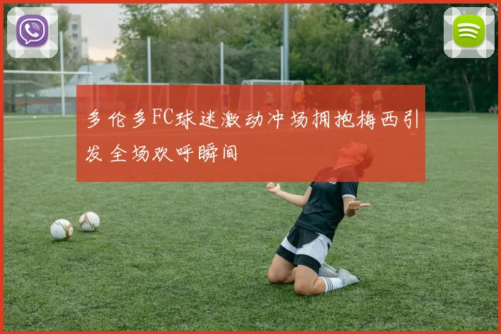 多伦多FC球迷激动冲场拥抱梅西引发全场欢呼瞬间