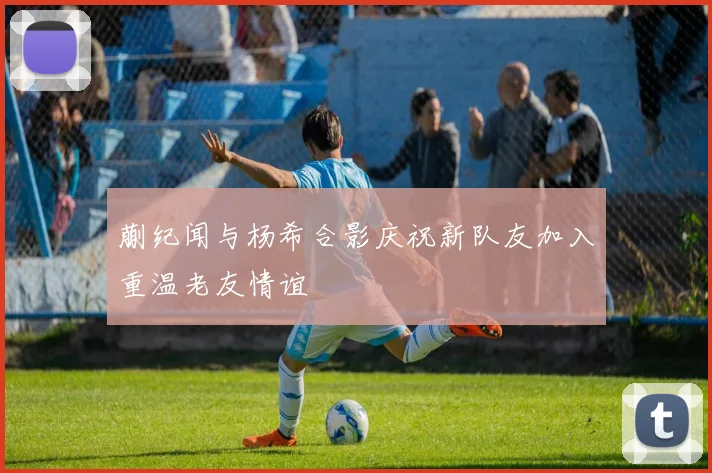 蒯纪闻与杨希合影庆祝新队友加入重温老友情谊