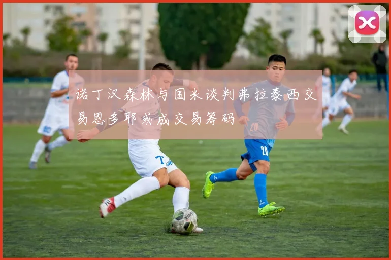 诺丁汉森林与国米谈判弗拉泰西交易恩多耶或成交易筹码