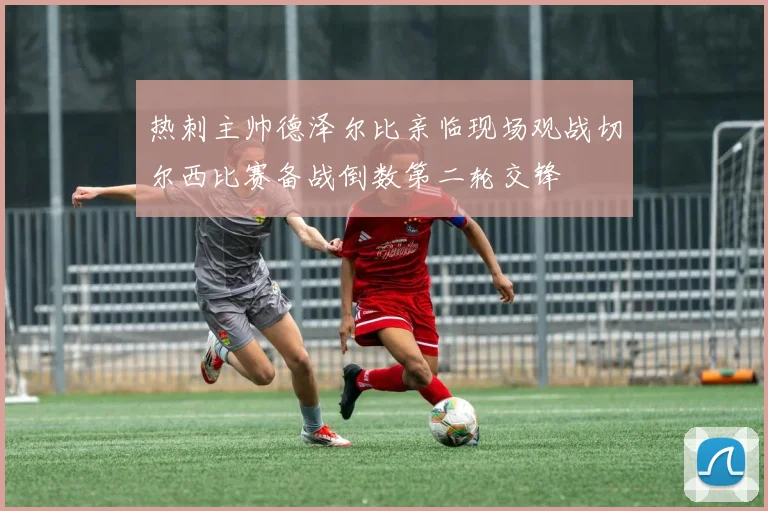 热刺主帅德泽尔比亲临现场观战切尔西比赛备战倒数第二轮交锋