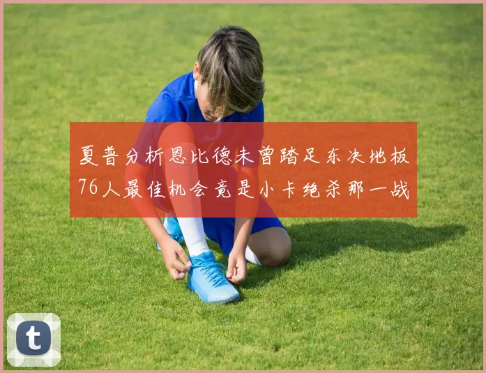 夏普分析恩比德未曾踏足东决地板76人最佳机会竟是小卡绝杀那一战
