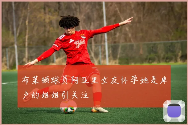 布莱顿球员阿亚里女友怀孕她是库卢的姐姐引关注