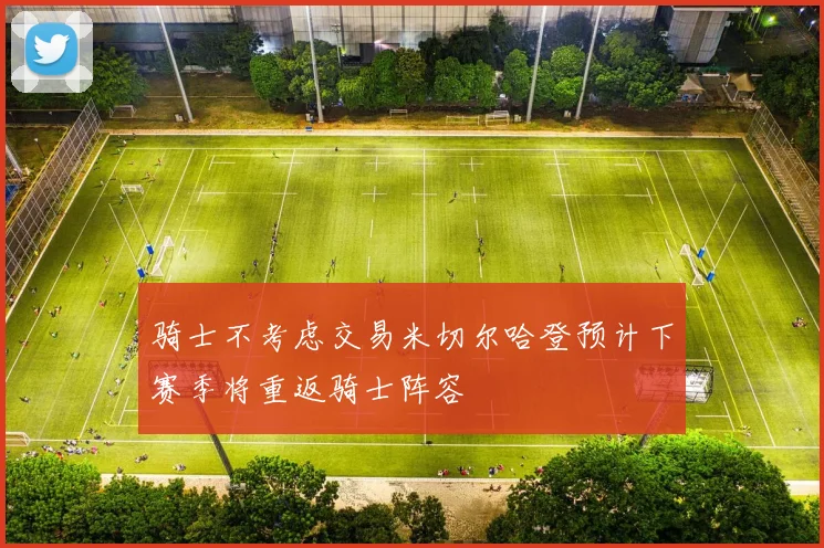 骑士不考虑交易米切尔哈登预计下赛季将重返骑士阵容