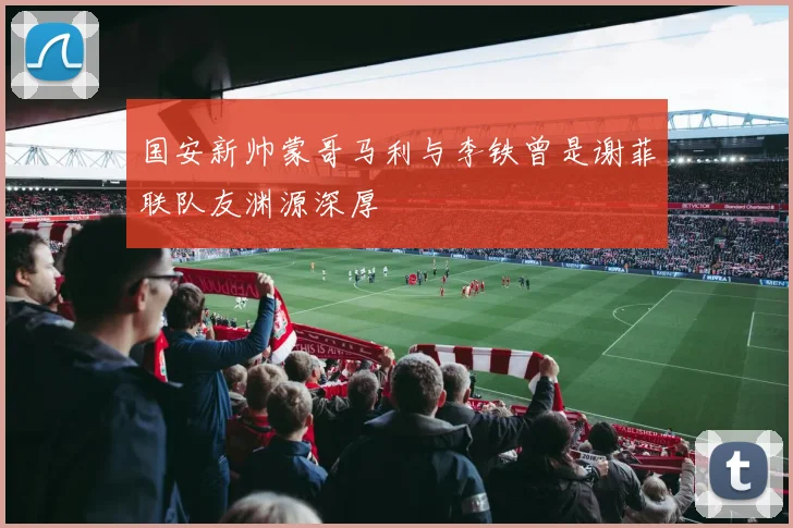 国安新帅蒙哥马利与李铁曾是谢菲联队友渊源深厚