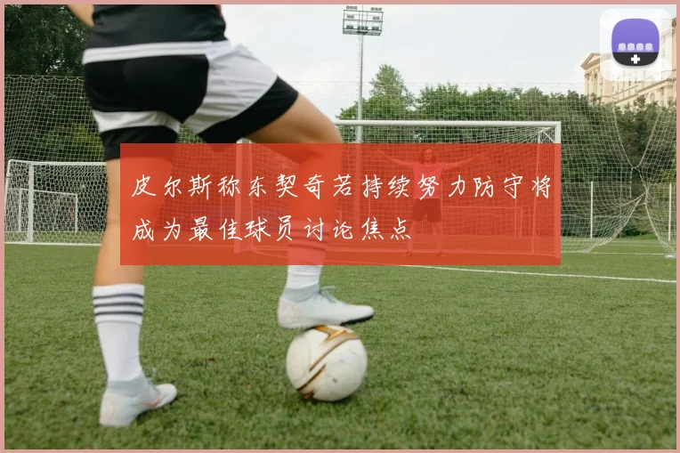 皮尔斯称东契奇若持续努力防守将成为最佳球员讨论焦点