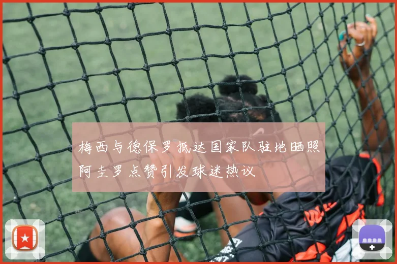 梅西与德保罗抵达国家队驻地晒照阿圭罗点赞引发球迷热议
