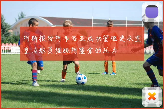 阿斯报称阿韦洛亚成功管理更衣室皇马球员摆脱阿隆索的压力