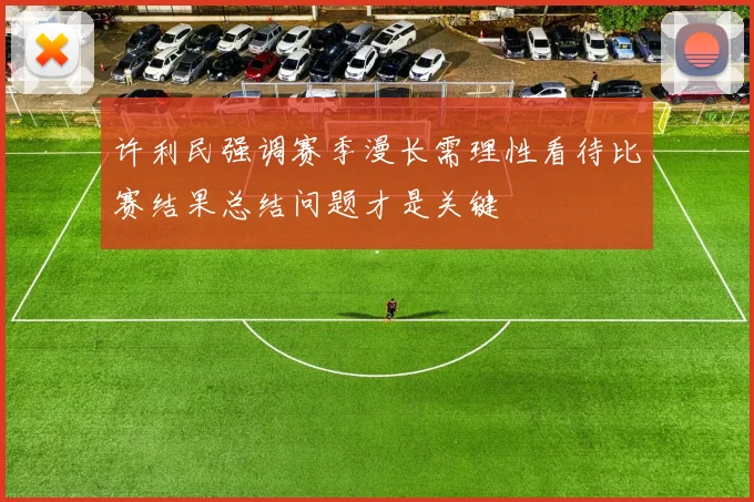 许利民强调赛季漫长需理性看待比赛结果总结问题才是关键