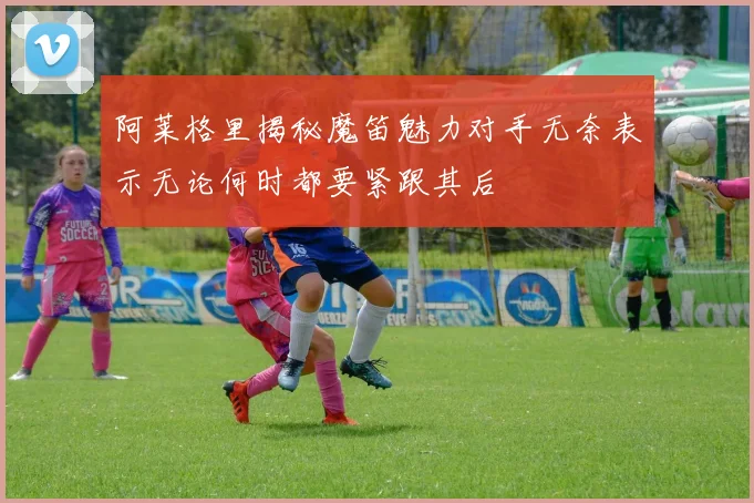 阿莱格里揭秘魔笛魅力对手无奈表示无论何时都要紧跟其后