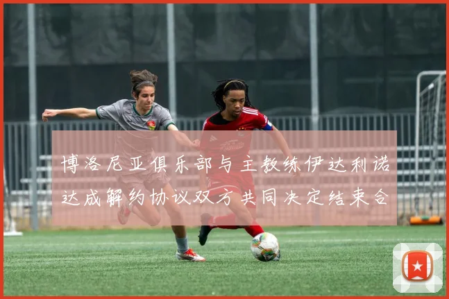 博洛尼亚俱乐部与主教练伊达利诺达成解约协议双方共同决定结束合作关系