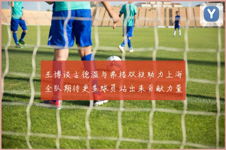 王博谈古德温与弗格双核助力上海全队期待更多球员站出来贡献力量