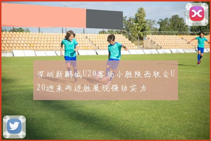 深圳新鹏城U20客场小胜陕西联合U20迎来两连胜展现强劲实力