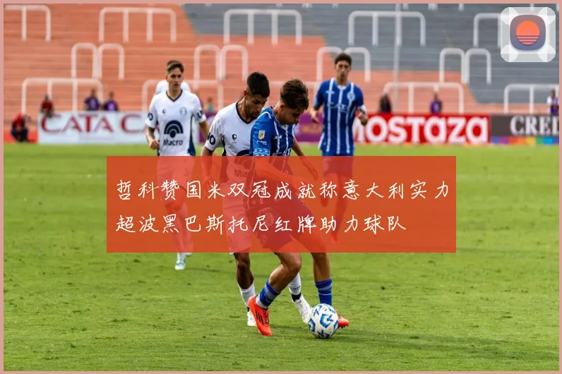 哲科赞国米双冠成就称意大利实力超波黑巴斯托尼红牌助力球队