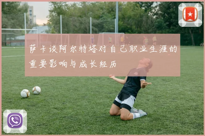 萨卡谈阿尔特塔对自己职业生涯的重要影响与成长经历