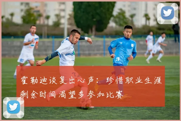 霍勒迪谈复出心声：珍惜职业生涯剩余时间渴望多参加比赛