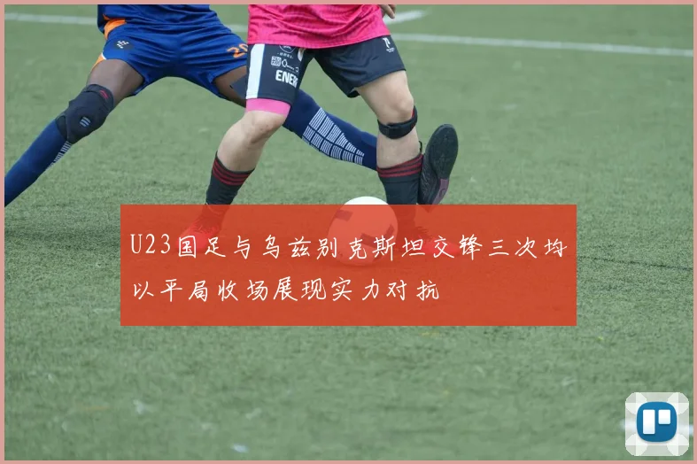 U23国足与乌兹别克斯坦交锋三次均以平局收场展现实力对抗