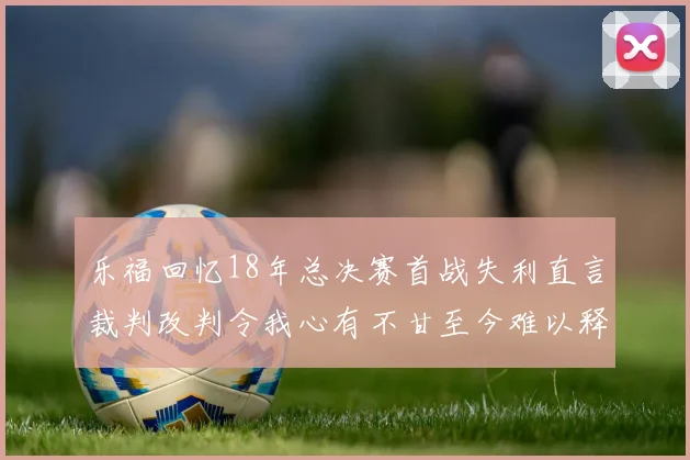 乐福回忆18年总决赛首战失利直言裁判改判令我心有不甘至今难以释怀