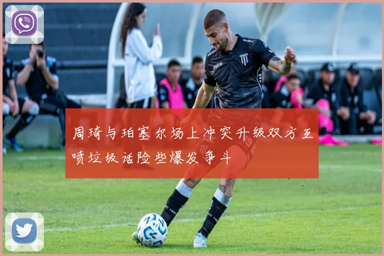 周琦与珀塞尔场上冲突升级双方互喷垃圾话险些爆发争斗